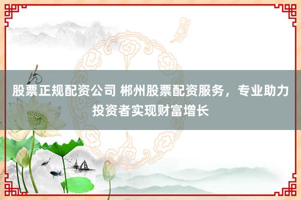 股票正规配资公司 郴州股票配资服务，专业助力投资者实现财富增长
