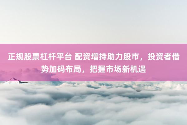 正规股票杠杆平台 配资增持助力股市，投资者借势加码布局，把握市场新机遇