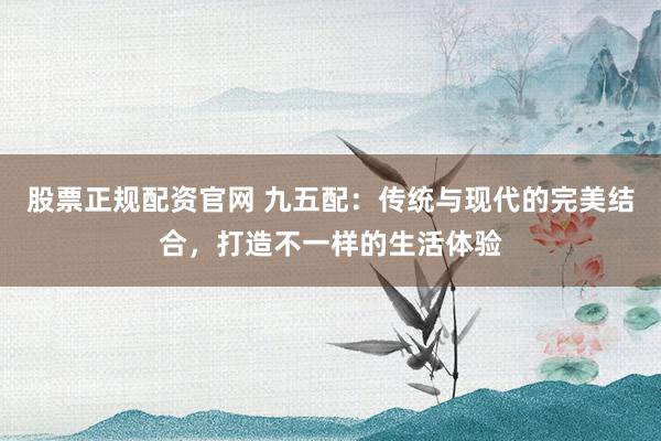 股票正规配资官网 九五配：传统与现代的完美结合，打造不一样的生活体验