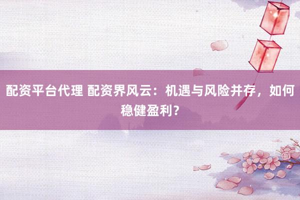 配资平台代理 配资界风云：机遇与风险并存，如何稳健盈利？