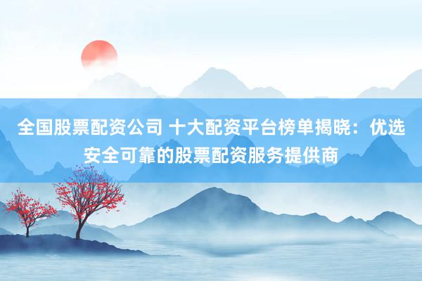 全国股票配资公司 十大配资平台榜单揭晓：优选安全可靠的股票配资服务提供商