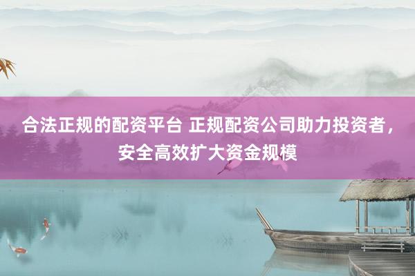 合法正规的配资平台 正规配资公司助力投资者，安全高效扩大资金规模