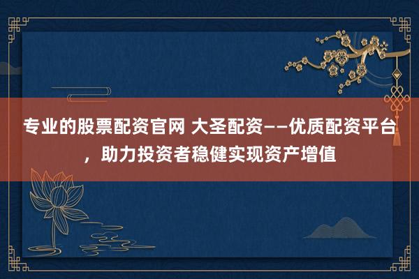 专业的股票配资官网 大圣配资——优质配资平台，助力投资者稳健实现资产增值