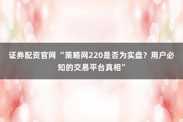证券配资官网 “策略网220是否为实盘？用户必知的交易平台真相”