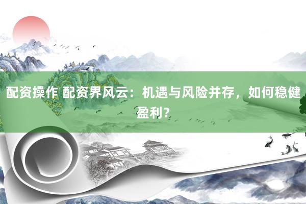 配资操作 配资界风云：机遇与风险并存，如何稳健盈利？