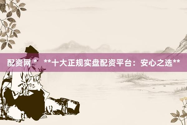 配资网 *   **十大正规实盘配资平台：安心之选**