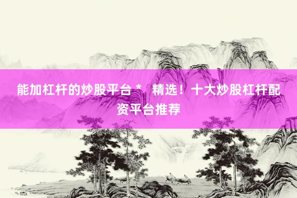 能加杠杆的炒股平台 *   精选！十大炒股杠杆配资平台推荐