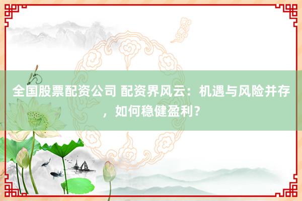 全国股票配资公司 配资界风云：机遇与风险并存，如何稳健盈利？