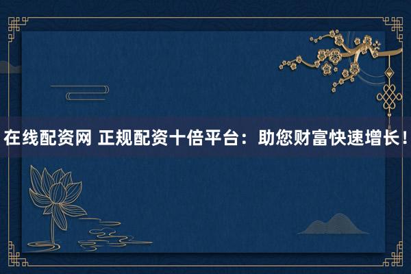 在线配资网 正规配资十倍平台：助您财富快速增长！