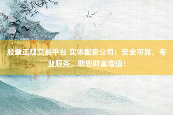股票正规交易平台 实体配资公司：安全可靠，专业服务，助您财富增值！