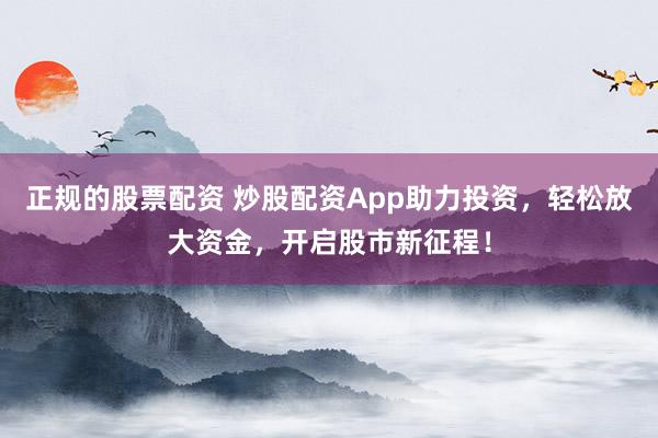 正规的股票配资 炒股配资App助力投资，轻松放大资金，开启股市新征程！