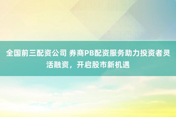 全国前三配资公司 券商PB配资服务助力投资者灵活融资，开启股市新机遇