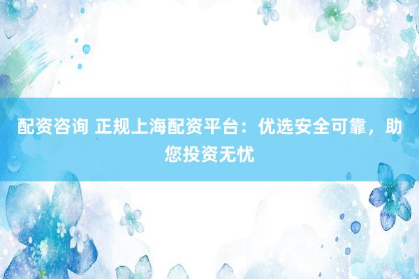 配资咨询 正规上海配资平台：优选安全可靠，助您投资无忧