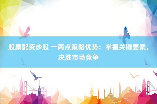 股票配资炒股 一两点策略优势：掌握关键要素，决胜市场竞争