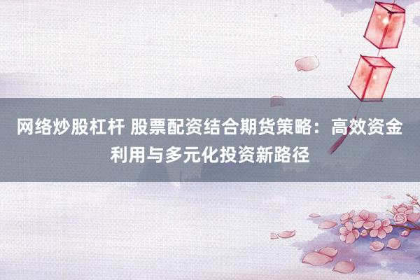 网络炒股杠杆 股票配资结合期货策略：高效资金利用与多元化投资新路径