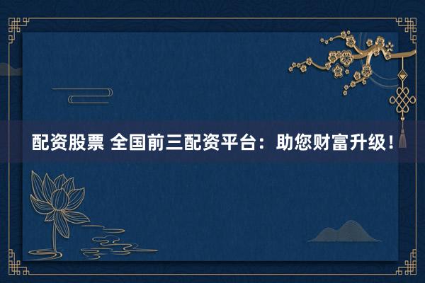配资股票 全国前三配资平台：助您财富升级！