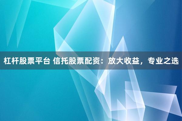 杠杆股票平台 信托股票配资：放大收益，专业之选