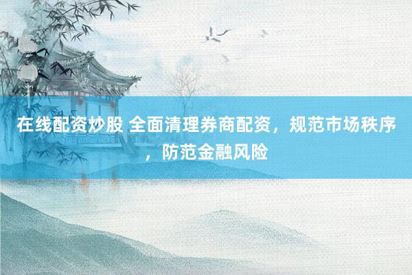 在线配资炒股 全面清理券商配资，规范市场秩序，防范金融风险