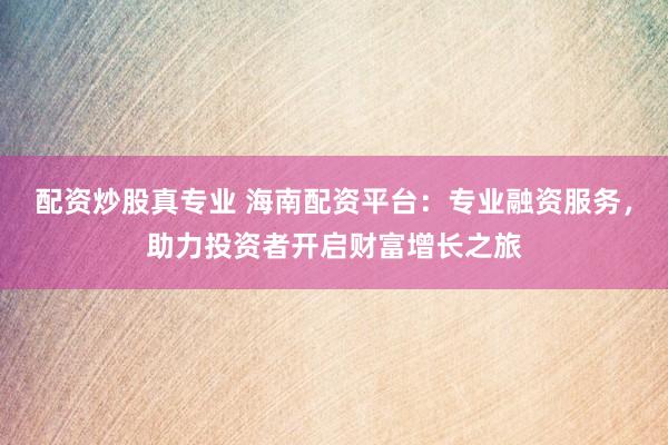 配资炒股真专业 海南配资平台：专业融资服务，助力投资者开启财富增长之旅