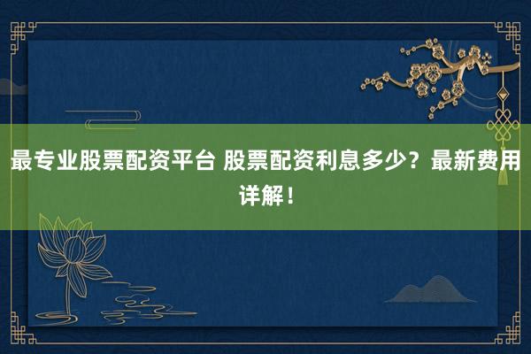 最专业股票配资平台 股票配资利息多少？最新费用详解！