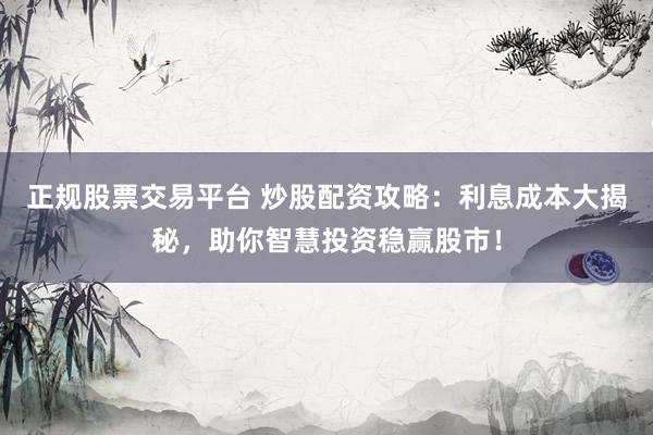 正规股票交易平台 炒股配资攻略：利息成本大揭秘，助你智慧投资稳赢股市！