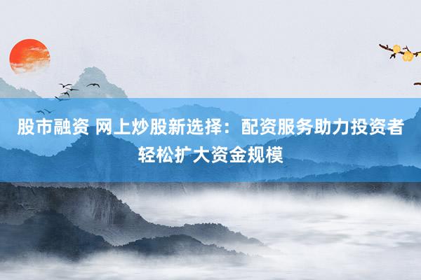 股市融资 网上炒股新选择：配资服务助力投资者轻松扩大资金规模