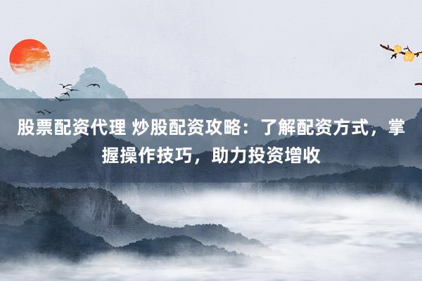 股票配资代理 炒股配资攻略：了解配资方式，掌握操作技巧，助力投资增收