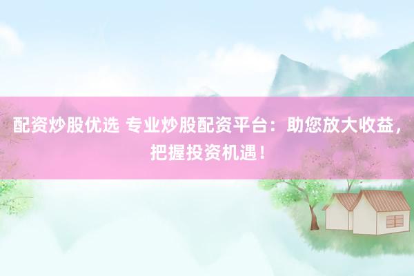 配资炒股优选 专业炒股配资平台：助您放大收益，把握投资机遇！