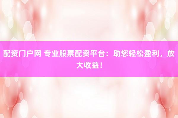 配资门户网 专业股票配资平台：助您轻松盈利，放大收益！