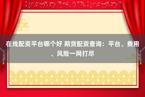 在线配资平台哪个好 期货配资查询：平台、费用、风险一网打尽