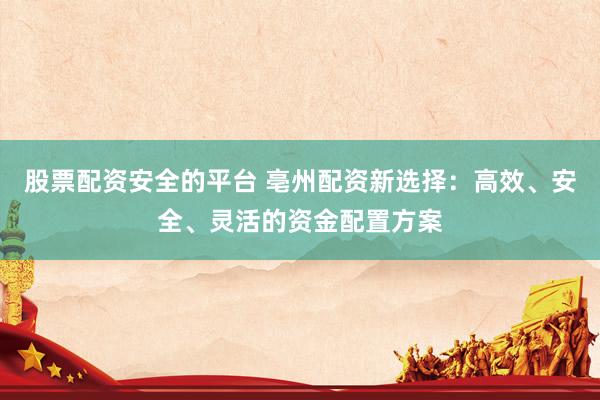股票配资安全的平台 亳州配资新选择：高效、安全、灵活的资金配置方案