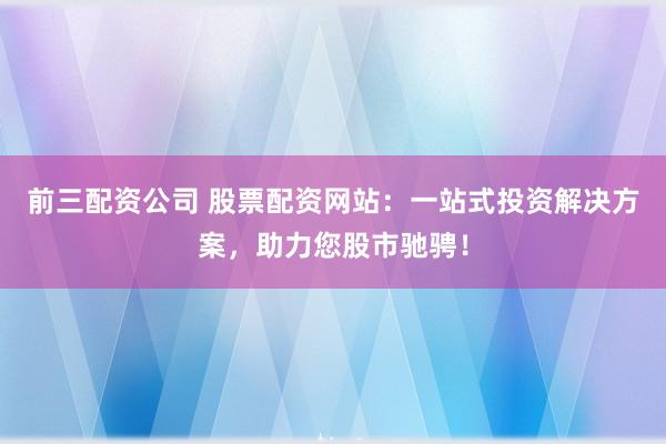 前三配资公司 股票配资网站：一站式投资解决方案，助力您股市驰骋！