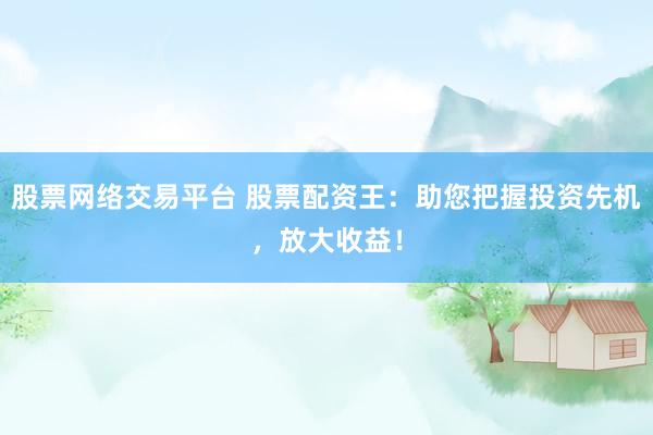 股票网络交易平台 股票配资王：助您把握投资先机，放大收益！