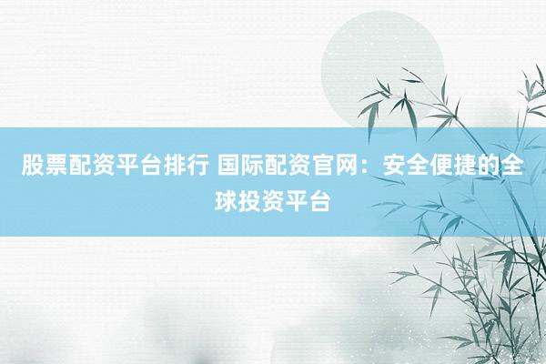 股票配资平台排行 国际配资官网：安全便捷的全球投资平台