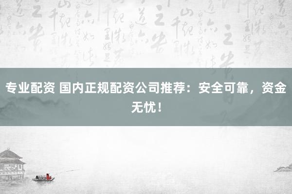 专业配资 国内正规配资公司推荐：安全可靠，资金无忧！