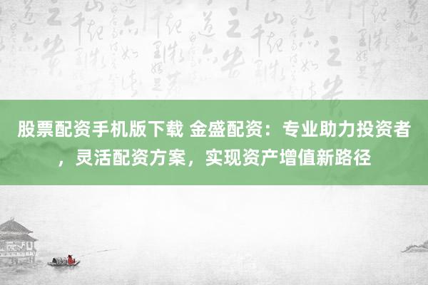 股票配资手机版下载 金盛配资：专业助力投资者，灵活配资方案，实现资产增值新路径
