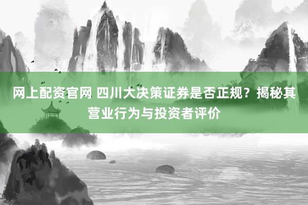 网上配资官网 四川大决策证券是否正规？揭秘其营业行为与投资者评价
