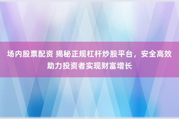 场内股票配资 揭秘正规杠杆炒股平台，安全高效助力投资者实现财富增长