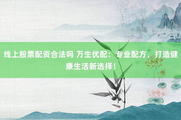 线上股票配资合法吗 万生优配：专业配方，打造健康生活新选择！