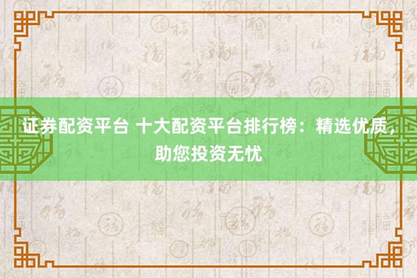 证券配资平台 十大配资平台排行榜：精选优质，助您投资无忧