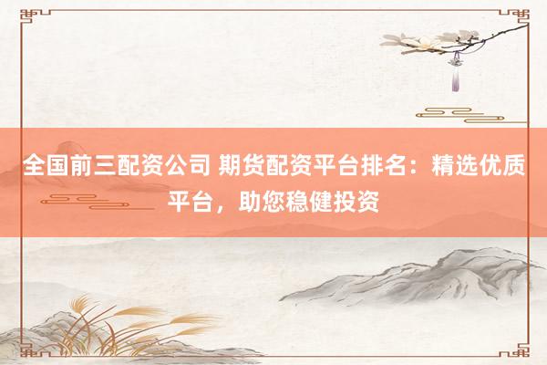 全国前三配资公司 期货配资平台排名：精选优质平台，助您稳健投资