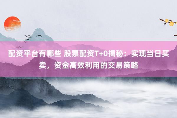 配资平台有哪些 股票配资T+0揭秘：实现当日买卖，资金高效利用的交易策略