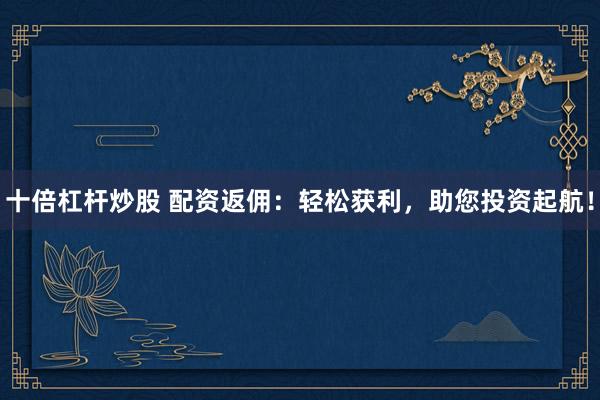 十倍杠杆炒股 配资返佣：轻松获利，助您投资起航！
