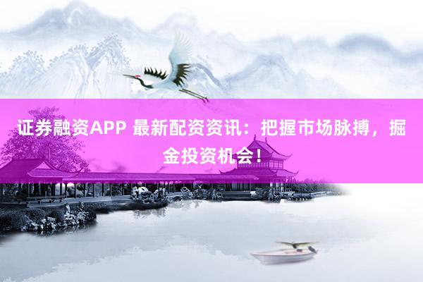 证券融资APP 最新配资资讯：把握市场脉搏，掘金投资机会！