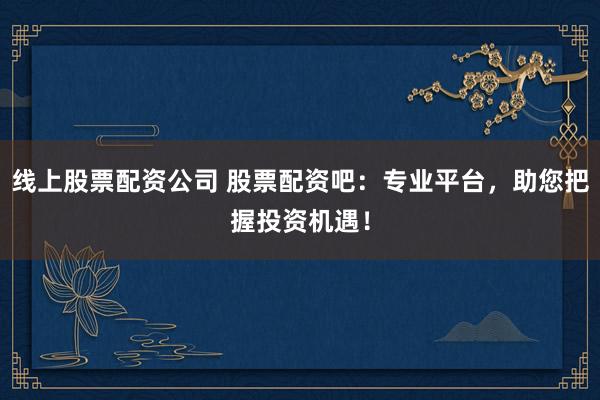 线上股票配资公司 股票配资吧：专业平台，助您把握投资机遇！
