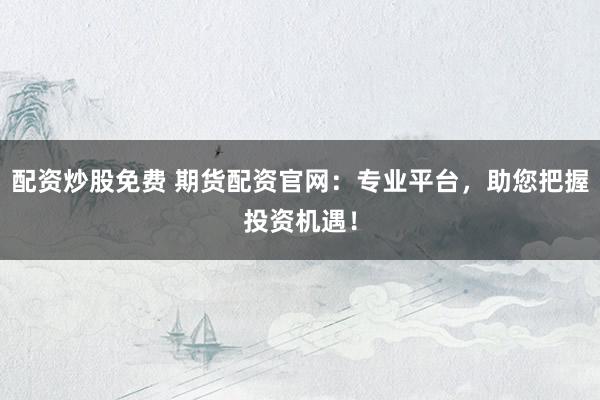 配资炒股免费 期货配资官网：专业平台，助您把握投资机遇！