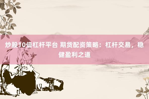 炒股10倍杠杆平台 期货配资策略：杠杆交易，稳健盈利之道