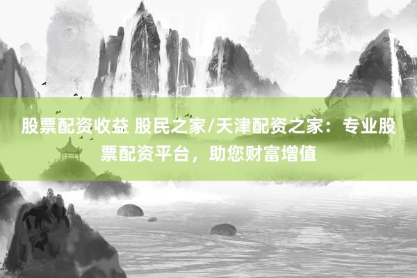 股票配资收益 股民之家/天津配资之家：专业股票配资平台，助您财富增值