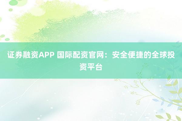 证券融资APP 国际配资官网：安全便捷的全球投资平台