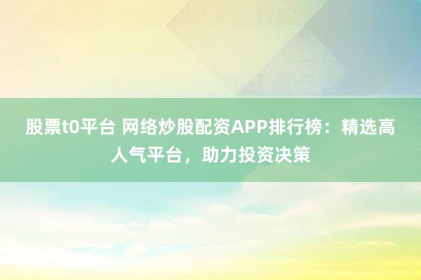 股票t0平台 网络炒股配资APP排行榜：精选高人气平台，助力投资决策